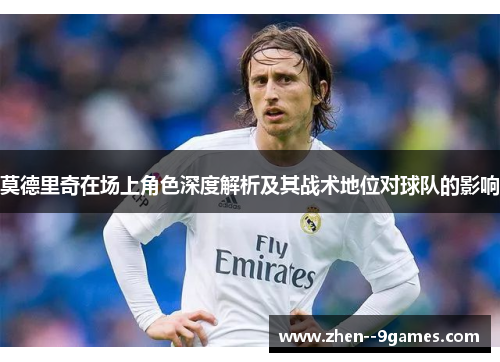 莫德里奇在场上角色深度解析及其战术地位对球队的影响