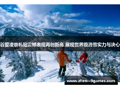 谷爱凌崇礼站震撼表现再创新高 展现世界级滑雪实力与决心