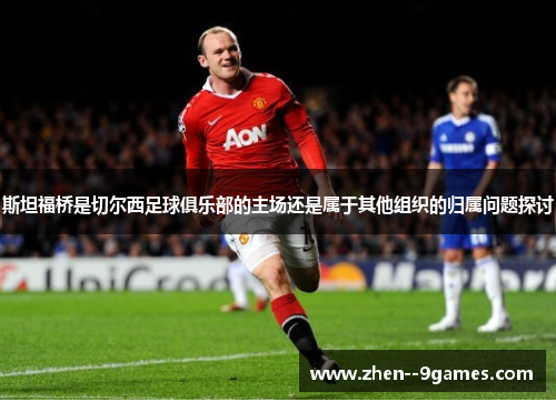 斯坦福桥是切尔西足球俱乐部的主场还是属于其他组织的归属问题探讨 斯坦福桥是切尔西足球俱乐部的主场还是属于其他组织的归属问题探讨