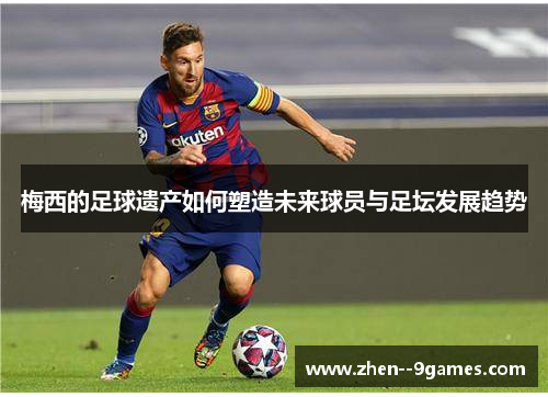 梅西的足球遗产如何塑造未来球员与足坛发展趋势