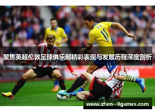 聚焦英超伦敦足球俱乐部精彩表现与发展历程深度剖析