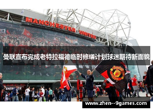 曼联宣布完成老特拉福德临时修缮计划球迷期待新面貌