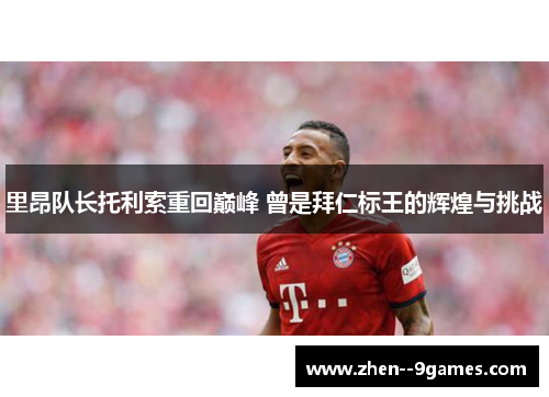 里昂队长托利索重回巅峰 曾是拜仁标王的辉煌与挑战