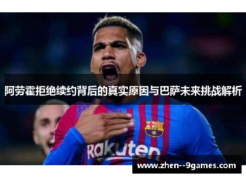 阿劳霍拒绝续约背后的真实原因与巴萨未来挑战解析
