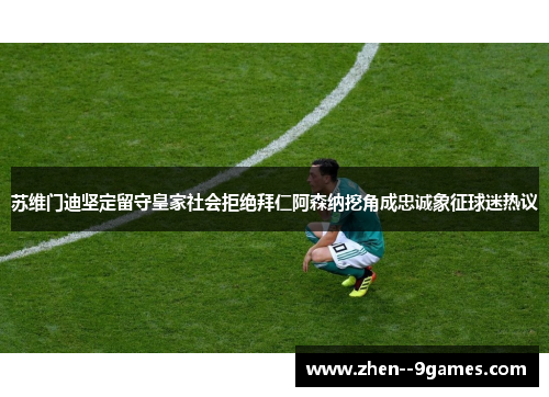 苏维门迪坚定留守皇家社会拒绝拜仁阿森纳挖角成忠诚象征球迷热议 苏维门迪坚定留守皇家社会拒绝拜仁阿森纳挖角成忠诚象征球迷热议