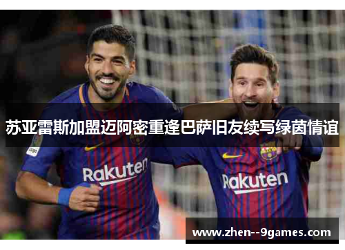 苏亚雷斯加盟迈阿密重逢巴萨旧友续写绿茵情谊